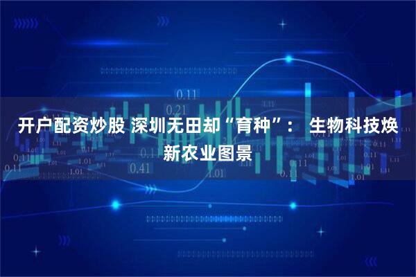 开户配资炒股 深圳无田却“育种”： 生物科技焕新农业图景