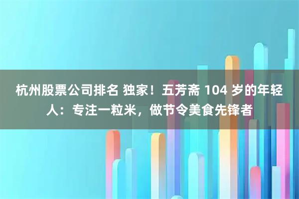 杭州股票公司排名 独家！五芳斋 104 岁的年轻人：专注一粒米，做节令美食先锋者