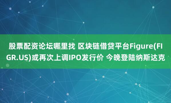 股票配资论坛哪里找 区块链借贷平台Figure(FIGR.US)或再次上调IPO发行价 今晚登陆纳斯达克