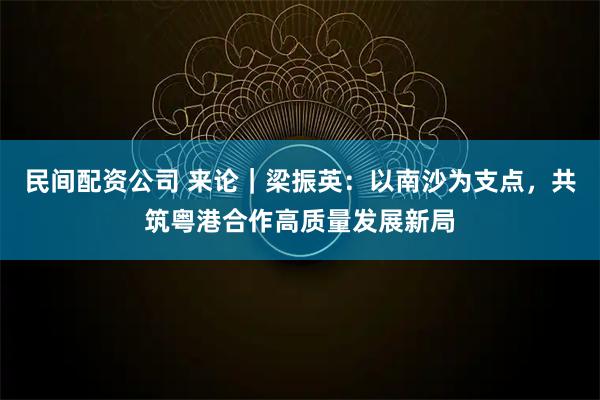 民间配资公司 来论|梁振英:以南沙为支点,共筑粤港合作高质量发展新局