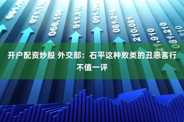 开户配资炒股 外交部：石平这种败类的丑恶言行不值一评
