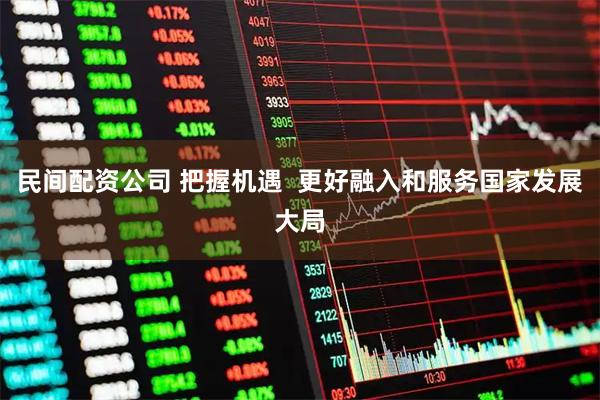 民间配资公司 把握机遇  更好融入和服务国家发展大局