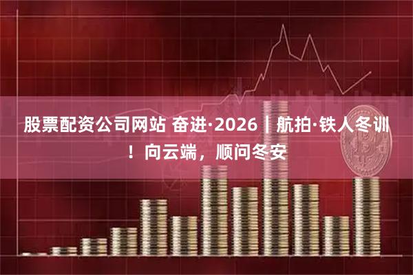 股票配资公司网站 奋进·2026｜航拍·铁人冬训！向云端，顺问冬安