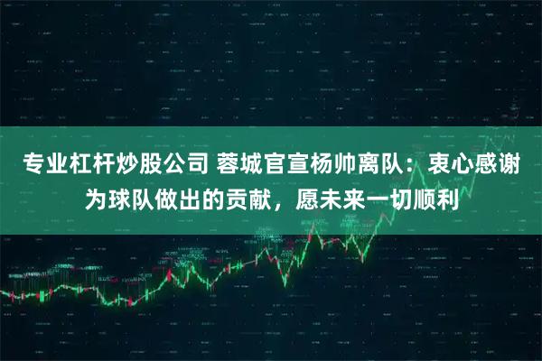 专业杠杆炒股公司 蓉城官宣杨帅离队：衷心感谢为球队做出的贡献，愿未来一切顺利