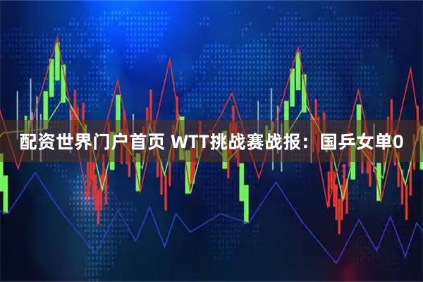配资世界门户首页 WTT挑战赛战报：国乒女单0