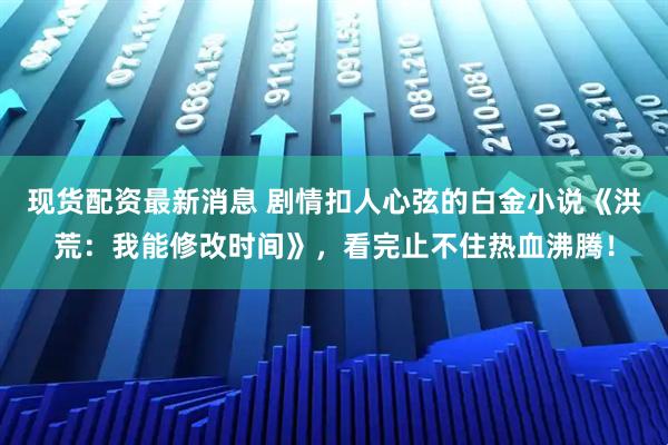 现货配资最新消息 剧情扣人心弦的白金小说《洪荒：我能修改时间》，看完止不住热血沸腾！