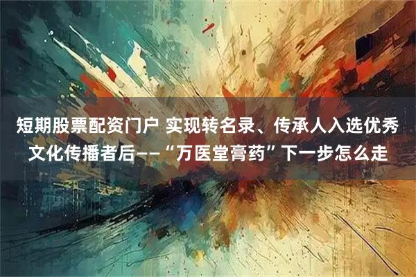 短期股票配资门户 实现转名录、传承人入选优秀文化传播者后——“万医堂膏药”下一步怎么走