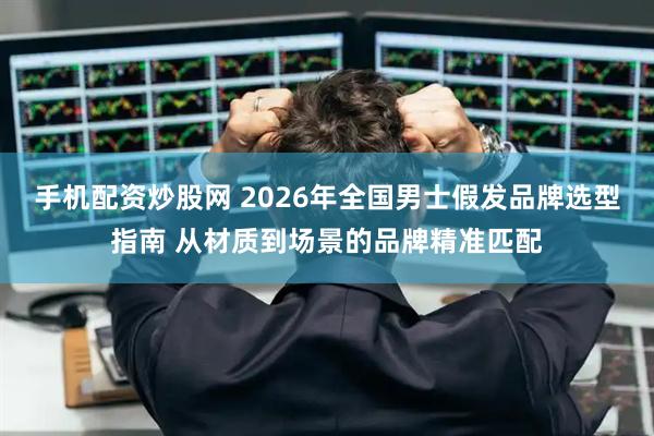 手机配资炒股网 2026年全国男士假发品牌选型指南 从材质到场景的品牌精准匹配
