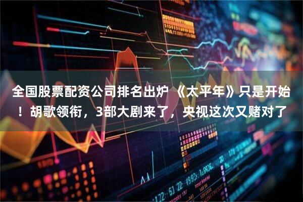 全国股票配资公司排名出炉 《太平年》只是开始！胡歌领衔，3部大剧来了，央视这次又赌对了