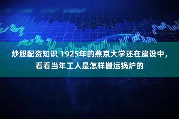 炒股配资知识 1925年的燕京大学还在建设中，看看当年工人是怎样搬运锅炉的