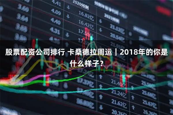 股票配资公司排行 卡桑德拉周运｜2018年的你是什么样子？