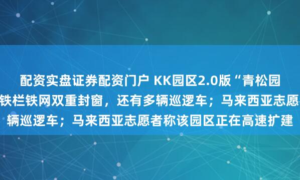 配资实盘证券配资门户 KK园区2.0版“青松园区”内部照片首次曝光：铁栏铁网双重封窗，还有多辆巡逻车；马来西亚志愿者称该园区正在高速扩建