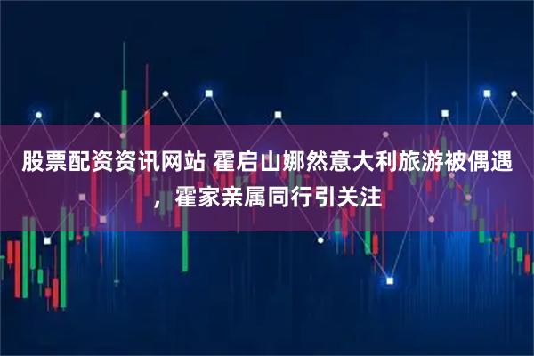 股票配资资讯网站 霍启山娜然意大利旅游被偶遇，霍家亲属同行引关注