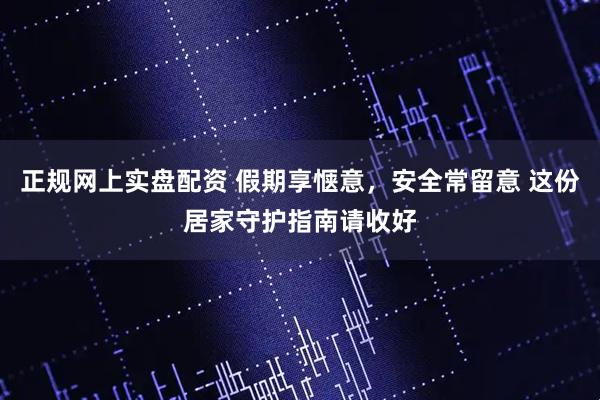 正规网上实盘配资 假期享惬意，安全常留意 这份居家守护指南请收好