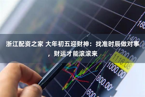 浙江配资之家 大年初五迎财神：找准时辰做对事，财运才能滚滚来