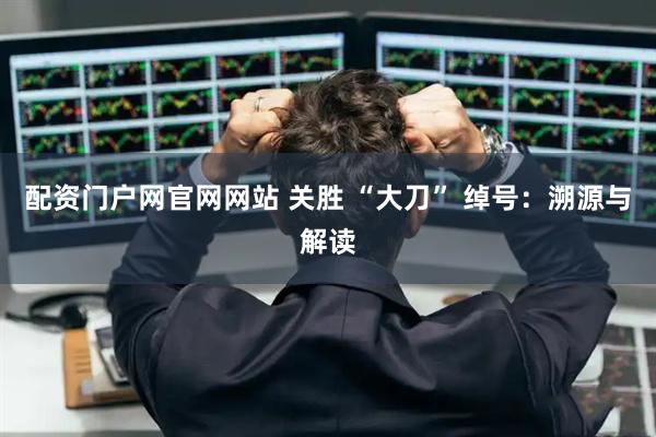 配资门户网官网网站 关胜 “大刀” 绰号：溯源与解读