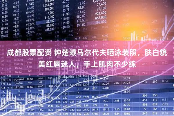 成都股票配资 钟楚曦马尔代夫晒泳装照，肤白貌美红唇迷人，手上肌肉不少练