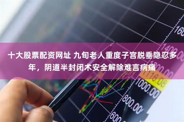 十大股票配资网址 九旬老人重度子宫脱垂隐忍多年，阴道半封闭术安全解除难言病痛