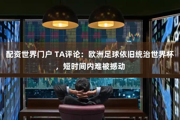 配资世界门户 TA评论：欧洲足球依旧统治世界杯，短时间内难被撼动