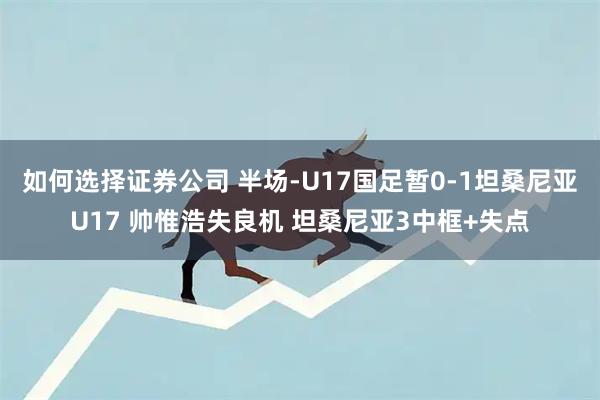 如何选择证券公司 半场-U17国足暂0-1坦桑尼亚U17 帅惟浩失良机 坦桑尼亚3中框+失点