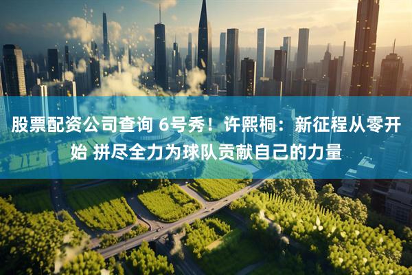 股票配资公司查询 6号秀！许熙桐：新征程从零开始 拼尽全力为球队贡献自己的力量