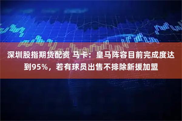 深圳股指期货配资 马卡：皇马阵容目前完成度达到95%，若有球员出售不排除新援加盟